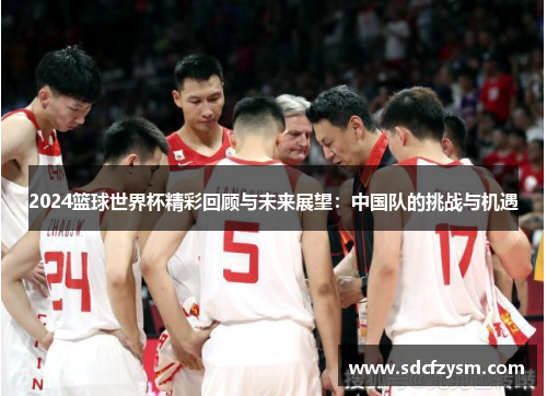 2024篮球世界杯精彩回顾与未来展望：中国队的挑战与机遇