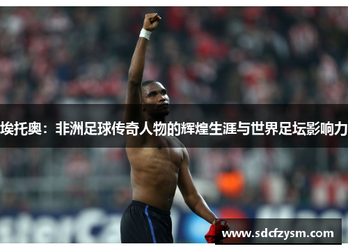埃托奥：非洲足球传奇人物的辉煌生涯与世界足坛影响力