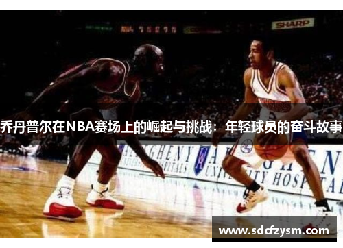 乔丹普尔在NBA赛场上的崛起与挑战：年轻球员的奋斗故事