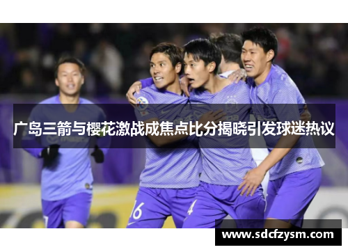 广岛三箭与樱花激战成焦点比分揭晓引发球迷热议